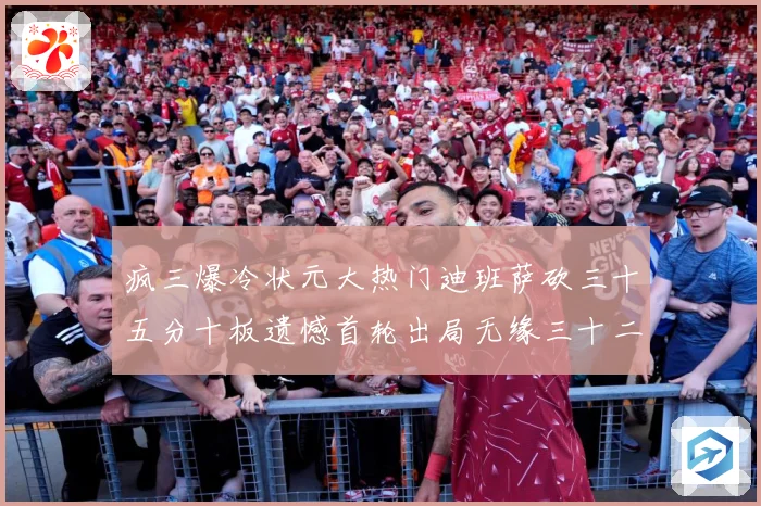 疯三爆冷状元大热门迪班萨砍三十五分十板遗憾首轮出局无缘三十二赛场复盘