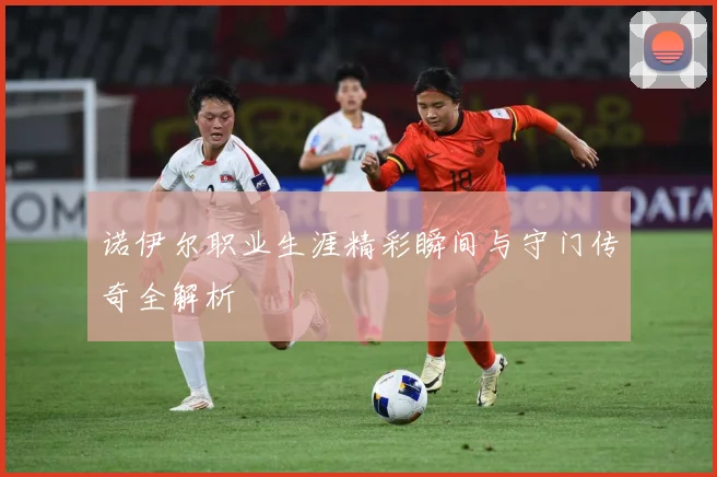 诺伊尔职业生涯精彩瞬间与守门传奇全解析