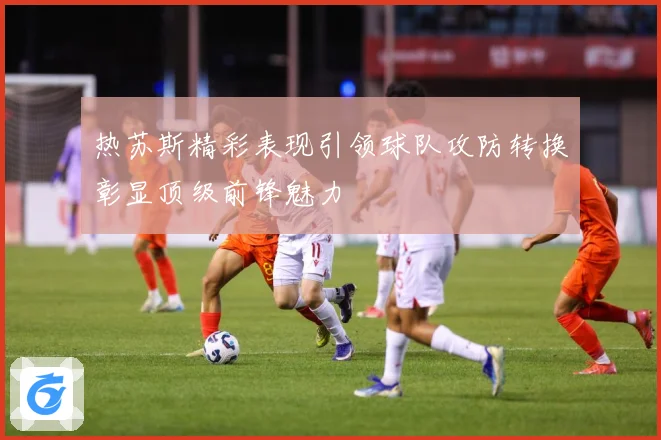 热苏斯精彩表现引领球队攻防转换彰显顶级前锋魅力