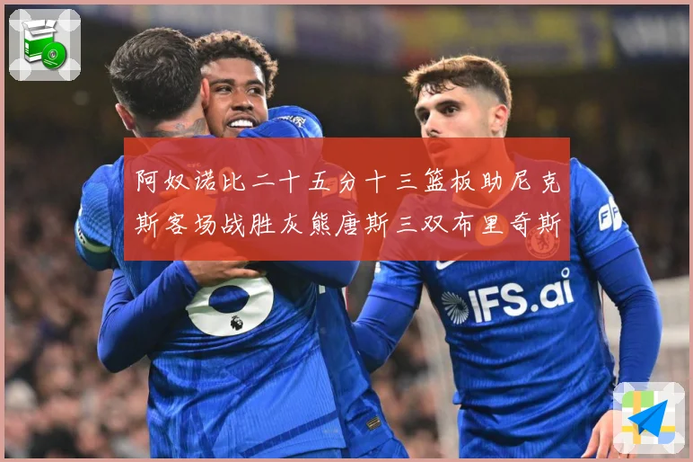 阿奴诺比二十五分十三篮板助尼克斯客场战胜灰熊唐斯三双布里奇斯专题观察