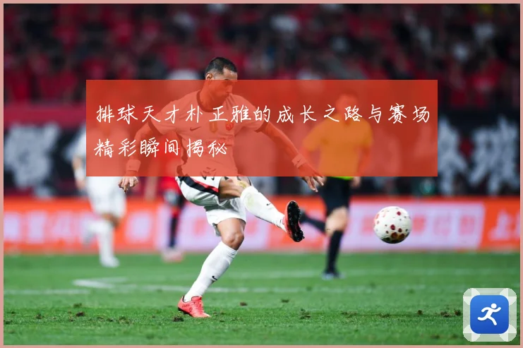 排球天才朴正雅的成长之路与赛场精彩瞬间揭秘