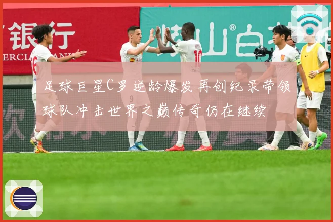 足球巨星C罗逆龄爆发再创纪录带领球队冲击世界之巅传奇仍在继续