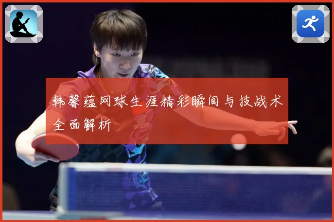 韩馨蕴网球生涯精彩瞬间与技战术全面解析