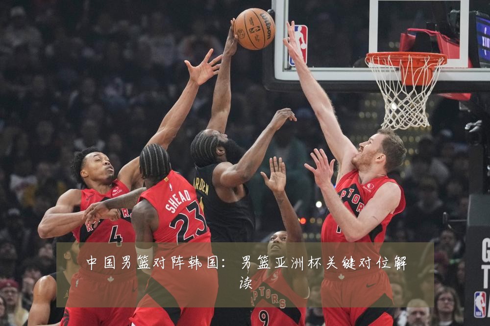 中国男篮对阵韩国:男篮亚洲杯关键对位解读