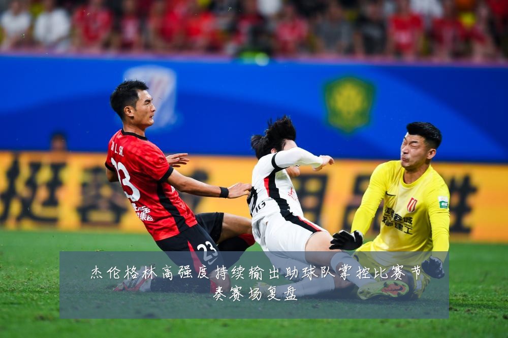 杰伦格林高强度持续输出助球队掌控比赛节奏赛场复盘